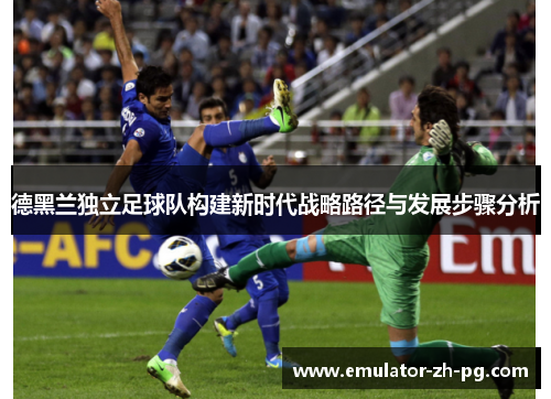 德黑兰独立足球队构建新时代战略路径与发展步骤分析
