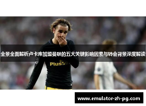 全景全面解析卢卡库加盟曼联的五大关键影响因素与转会背景深度解读