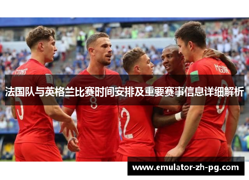 法国队与英格兰比赛时间安排及重要赛事信息详细解析 法国队与英格兰比赛时间安排及重要赛事信息详细解析
