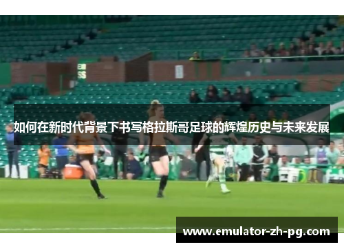 如何在新时代背景下书写格拉斯哥足球的辉煌历史与未来发展 如何在新时代背景下书写格拉斯哥足球的辉煌历史与未来发展