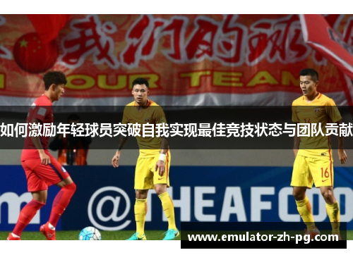 如何激励年轻球员突破自我实现最佳竞技状态与团队贡献 如何激励年轻球员突破自我实现最佳竞技状态与团队贡献