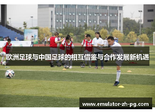 欧洲足球与中国足球的相互借鉴与合作发展新机遇 欧洲足球与中国足球的相互借鉴与合作发展新机遇