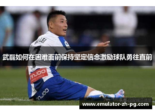 武磊如何在困难面前保持坚定信念激励球队勇往直前 武磊如何在困难面前保持坚定信念激励球队勇往直前