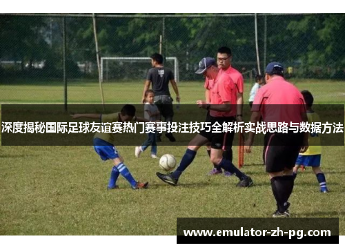 深度揭秘国际足球友谊赛热门赛事投注技巧全解析实战思路与数据方法