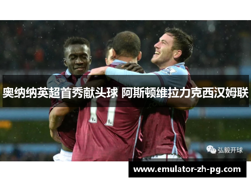 奥纳纳英超首秀献头球 阿斯顿维拉力克西汉姆联
