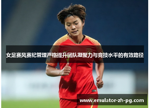 女足赛风赛纪管理严格提升团队凝聚力与竞技水平的有效路径