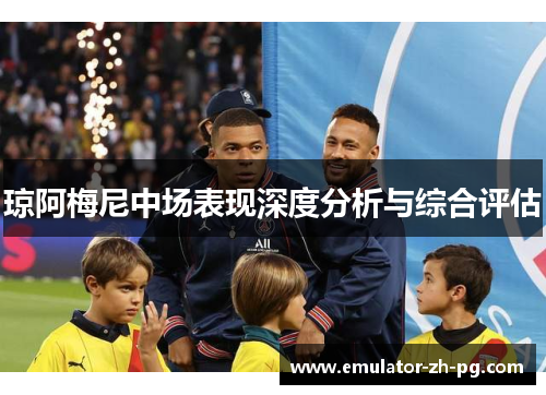 琼阿梅尼中场表现深度分析与综合评估