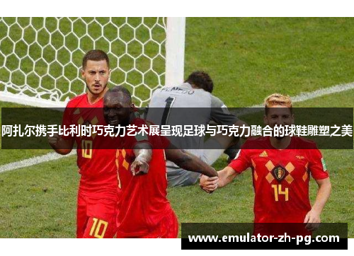 阿扎尔携手比利时巧克力艺术展呈现足球与巧克力融合的球鞋雕塑之美 阿扎尔携手比利时巧克力艺术展呈现足球与巧克力融合的球鞋雕塑之美