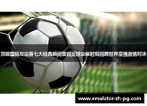 顶级国际友谊赛七大经典瞬间重现足球荣耀时刻回顾世界豪强激情对决 顶级国际友谊赛七大经典瞬间重现足球荣耀时刻回顾世界豪强激情对决